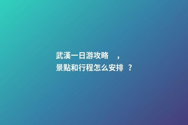 武漢一日游攻略，景點和行程怎么安排？